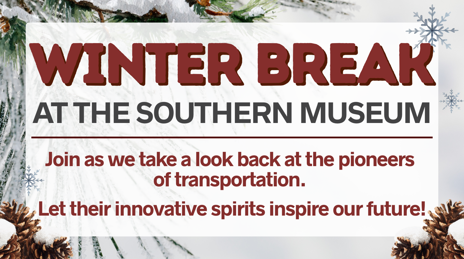 Alt text: "Winter Break at the Southern Museum event flyer. Bold red and black text over a snowy, pine branch background with pinecones. Keywords: winter, museum, pioneers, transportation."